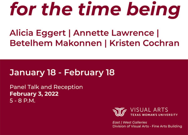 A postcard size designed graphic that has the following text, "for the time being. Alicia Eggert. Annette Lawrence. Bethelhem Makonnen. Kristen Cochran. January 18 - February 18. Panel Talk and Reception February 3, 2022 5-8 p.m."