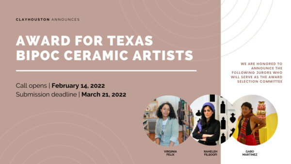 A designed graphic that reads, "ClayHouston Announces Award for Texas BIPOC Ceramic Artists. Call Opens: February 14, 2022. Submission deadline: March 21, 2022." The design also features images of the three jurors, Virginia Felix, Raheleh Filsoofi, and Gabo Martinez. 