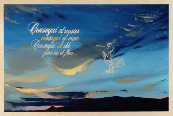 An image of an artwork that depicts a sky with feathery clouds and text that reads, ""Conseguí al rooster, Conseguí el crow, Conseguí el ebb pero no el flow."